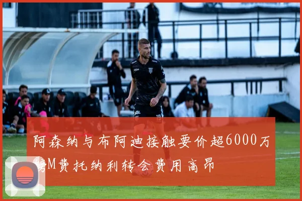 阿森纳与布阿迪接触要价超6000万镑M费托纳利转会费用高昂