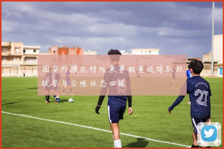 国安外援孔特结束事假重返球队积极参与合练状态回暖