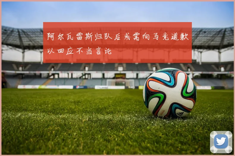 阿尔瓦雷斯归队后或需向马竞道歉以回应不当言论