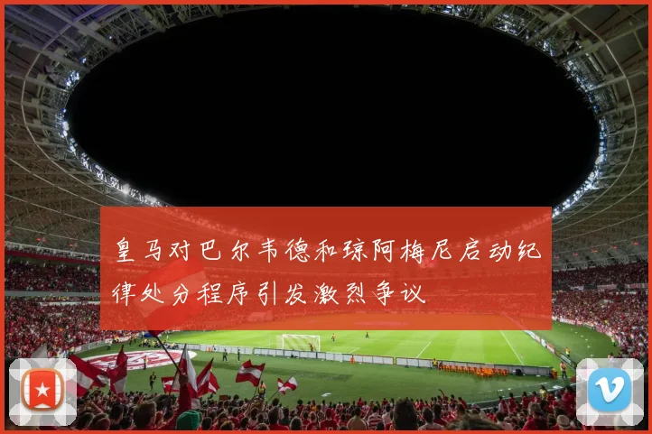 皇马对巴尔韦德和琼阿梅尼启动纪律处分程序引发激烈争议