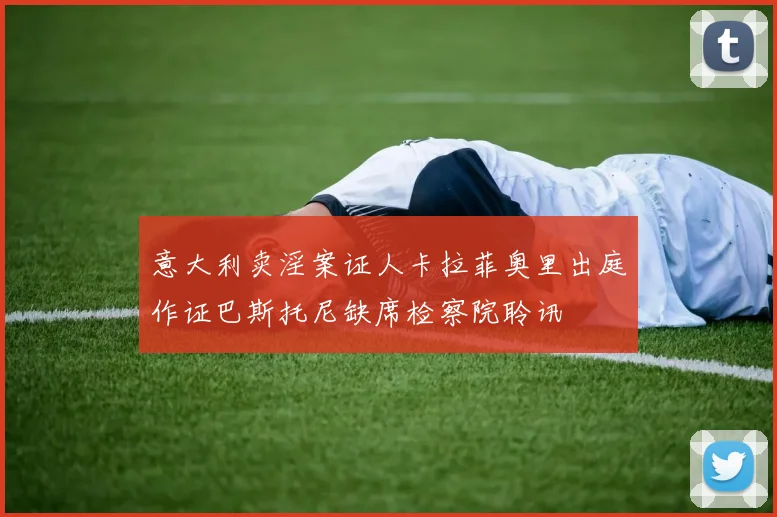 意大利卖淫案证人卡拉菲奥里出庭作证巴斯托尼缺席检察院聆讯