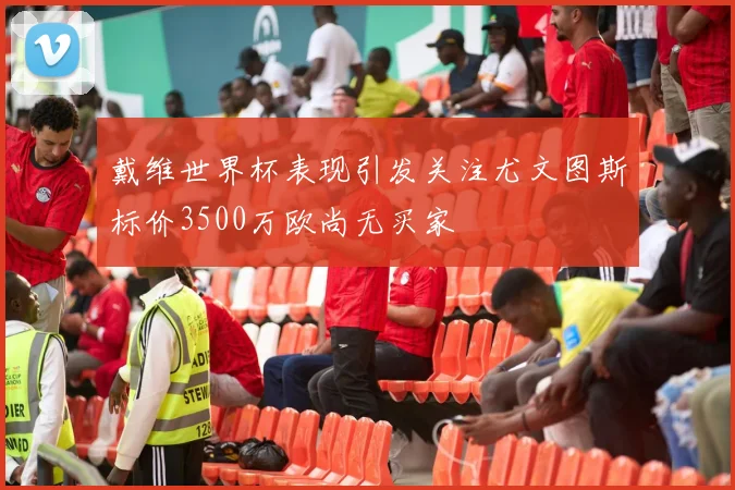 戴维世界杯表现引发关注尤文图斯标价3500万欧尚无买家