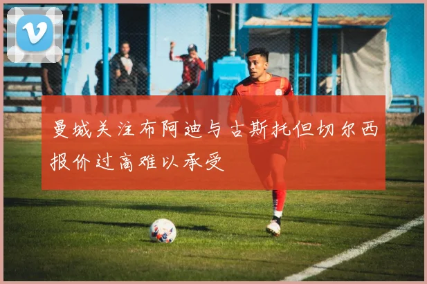 曼城关注布阿迪与古斯托但切尔西报价过高难以承受