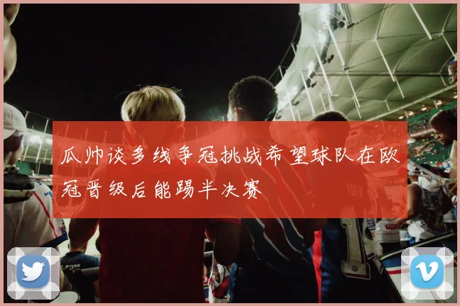 瓜帅谈多线争冠挑战希望球队在欧冠晋级后能踢半决赛
