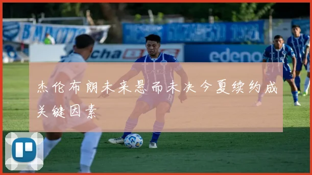 杰伦布朗未来悬而未决今夏续约成关键因素