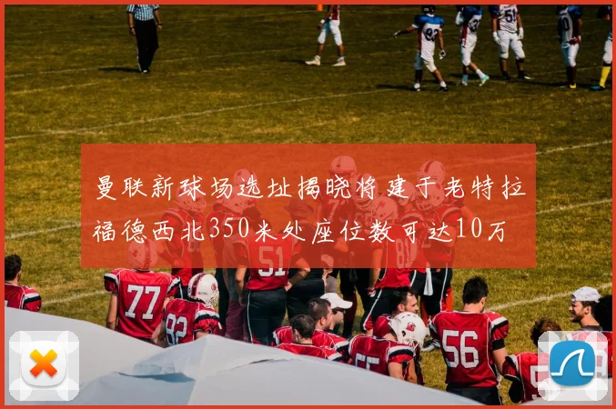 曼联新球场选址揭晓将建于老特拉福德西北350米处座位数可达10万