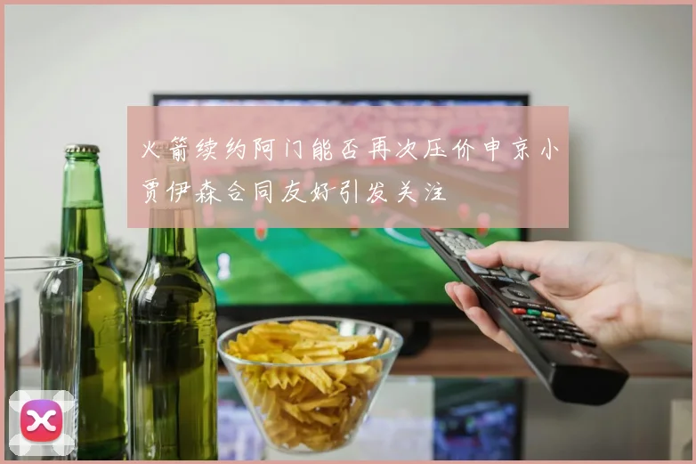 火箭续约阿门能否再次压价申京小贾伊森合同友好引发关注