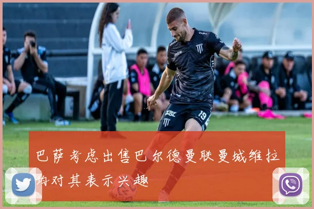 巴萨考虑出售巴尔德曼联曼城维拉均对其表示兴趣