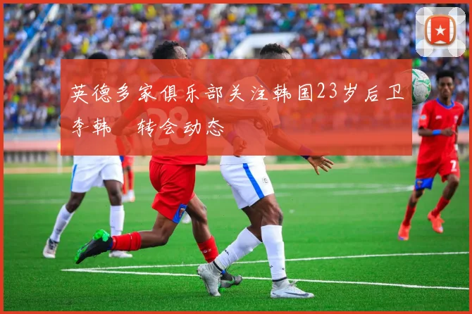 英德多家俱乐部关注韩国23岁后卫李韩汎转会动态