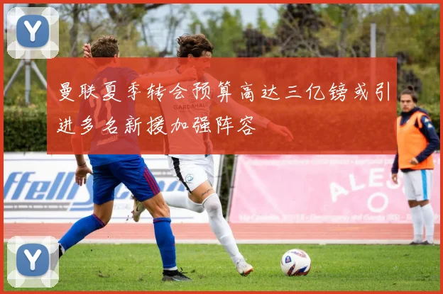 曼联夏季转会预算高达三亿镑或引进多名新援加强阵容