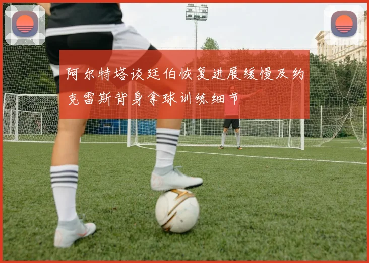 阿尔特塔谈廷伯恢复进展缓慢及约克雷斯背身拿球训练细节