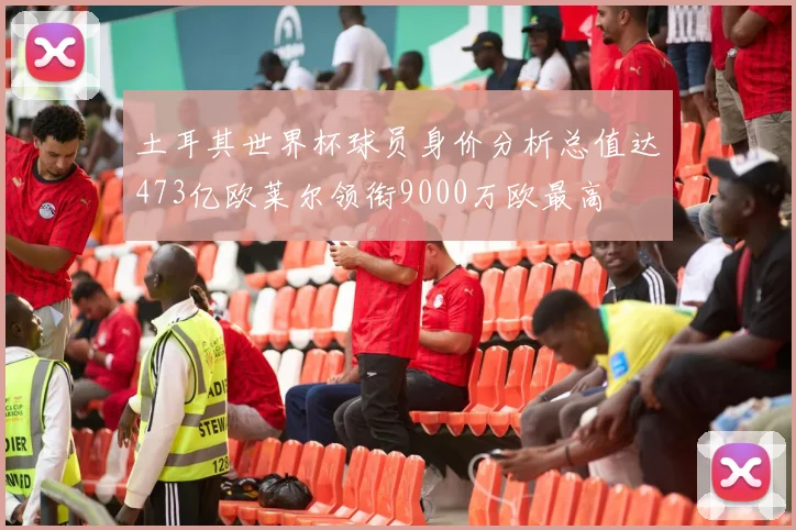 土耳其世界杯球员身价分析总值达473亿欧莱尔领衔9000万欧最高