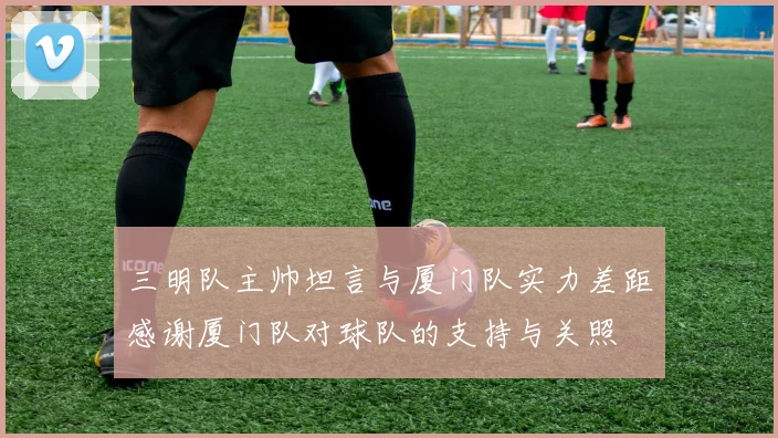 三明队主帅坦言与厦门队实力差距感谢厦门队对球队的支持与关照