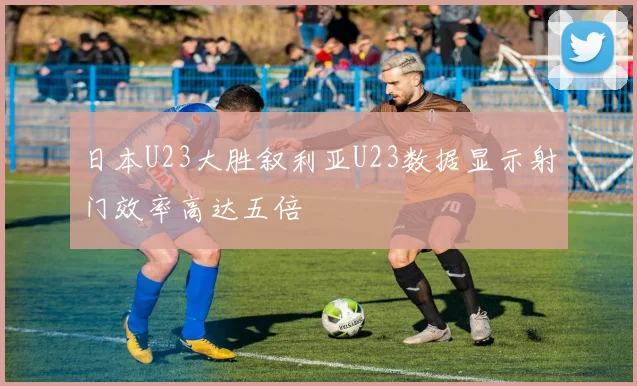 日本U23大胜叙利亚U23数据显示射门效率高达五倍