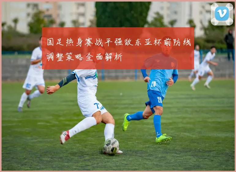 国足热身赛战平强敌东亚杯前防线调整策略全面解析