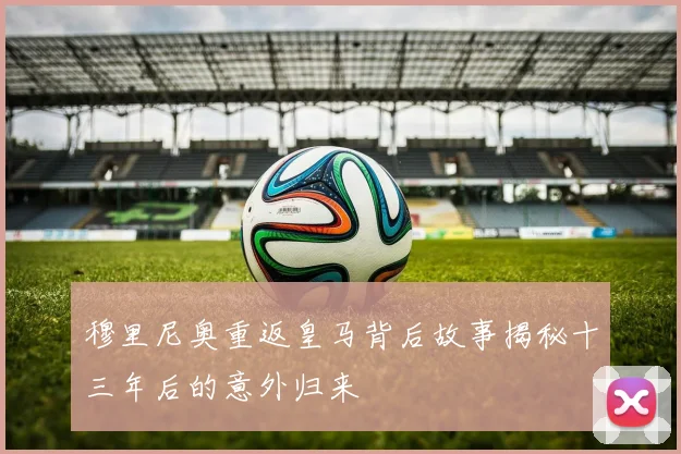穆里尼奥重返皇马背后故事揭秘十三年后的意外归来