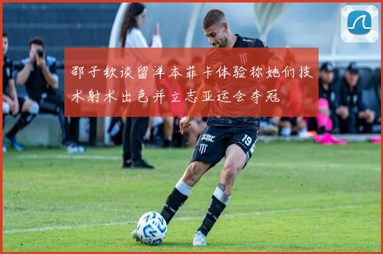 邵子钦谈留洋本菲卡体验称她们技术射术出色并立志亚运会夺冠