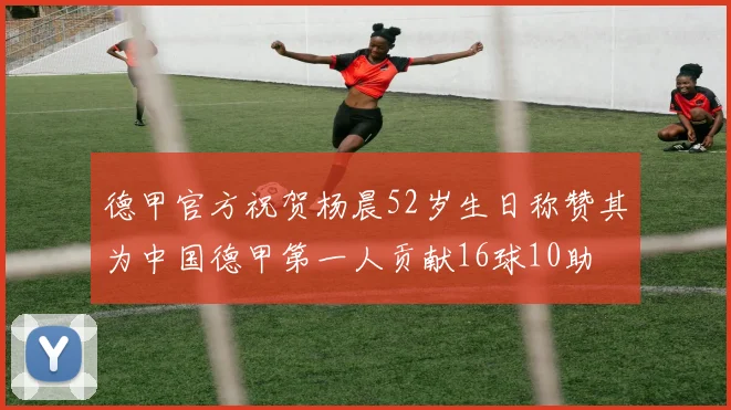 德甲官方祝贺杨晨52岁生日称赞其为中国德甲第一人贡献16球10助