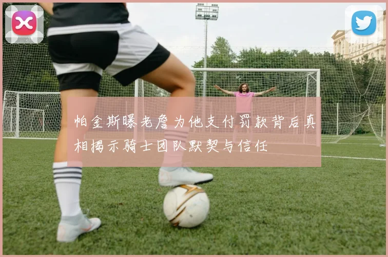 帕金斯曝老詹为他支付罚款背后真相揭示骑士团队默契与信任