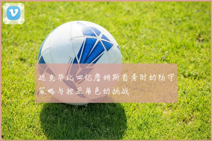 迈克毕比回忆詹姆斯首秀时的防守策略与控卫角色的挑战