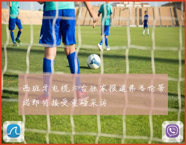 西班牙电视六台独家报道弗洛伦蒂诺即将接受重磅采访