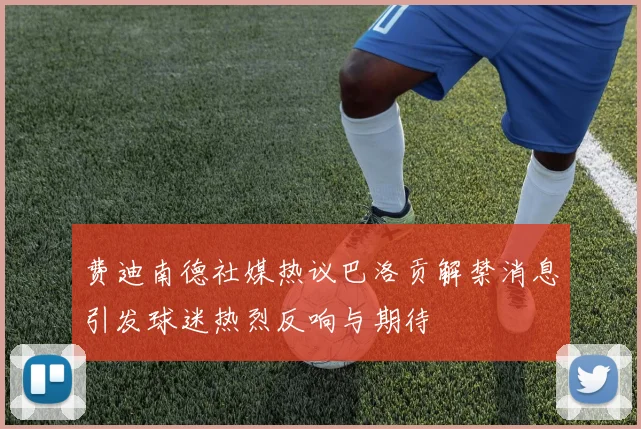 费迪南德社媒热议巴洛贡解禁消息引发球迷热烈反响与期待